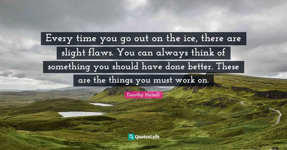 Dorothy Hamill Quotes: "Every time you go out on the ice, there are slight flaws. You can always think of something you should have done better. These are the things you must work on."