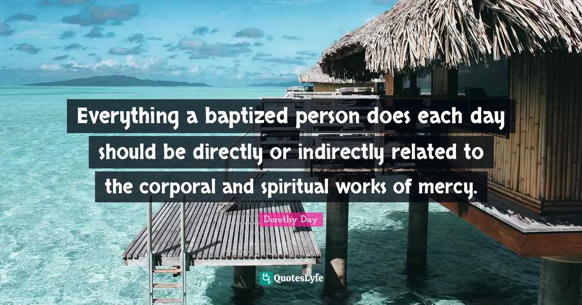 Everything a baptized person does each day should be directly or indirectly related to the corporal and spiritual works of mercy.