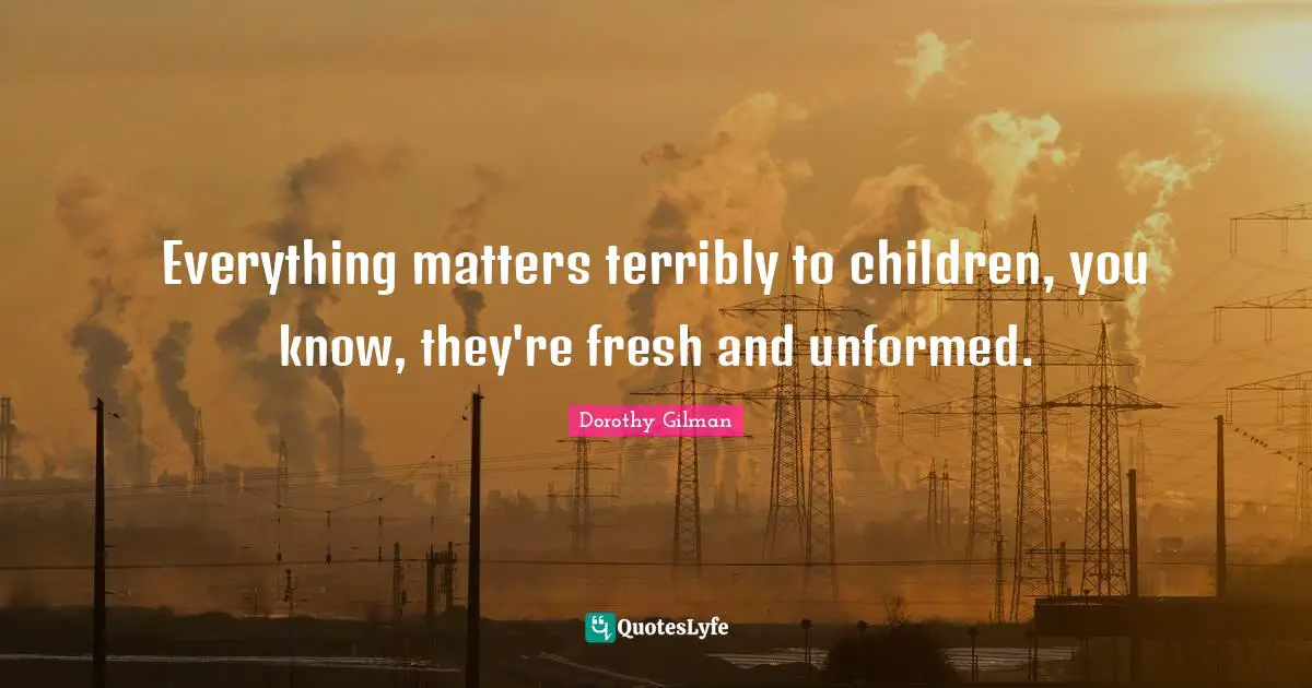 Everything matters terribly to children, you know, they're fresh and unformed.