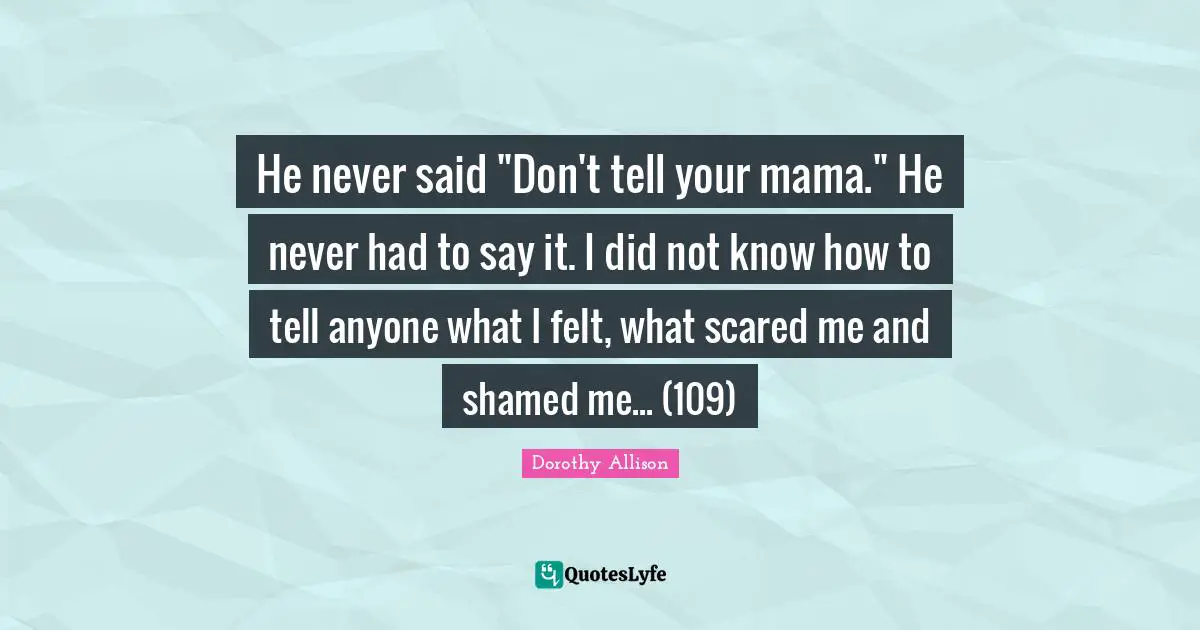 He never said "Don't tell your mama." He never had to say it. I did not know how to tell anyone what I felt, what scared me and shamed me... (109)