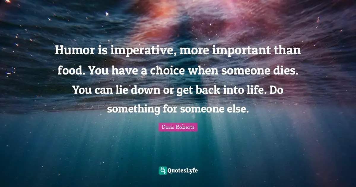 Humor is imperative, more important than food. You have a choice when someone dies. You can lie down or get back into life. Do something for someone else.