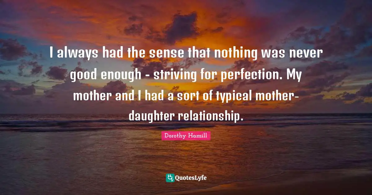 Dorothy Hamill Quotes: "I always had the sense that nothing was never good enough - striving for perfection. My mother and I had a sort of typical mother-daughter relationship."