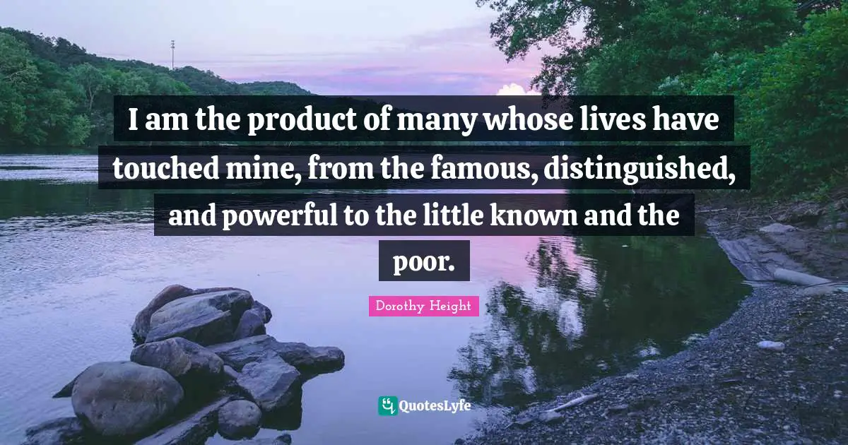 I am the product of many whose lives have touched mine, from the famous, distinguished, and powerful to the little known and the poor.
