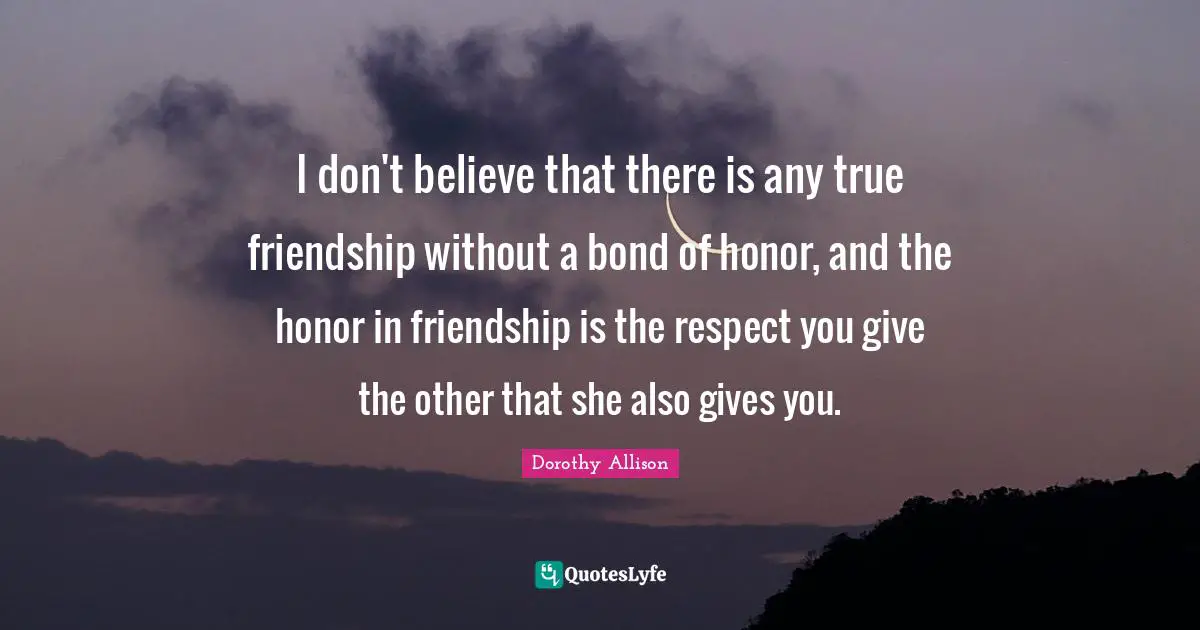 True Friendship Quotes: "I don't believe that there is any true friendship without a bond of honor, and the honor in friendship is the respect you give the other that she also gives you."