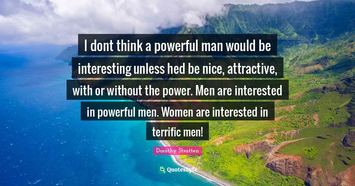 I dont think a powerful man would be interesting unless hed be nice, attractive, with or without the power. Men are interested in powerful men. Women are interested in terrific men!