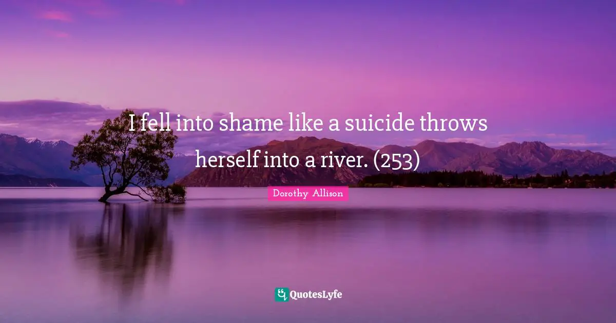 Dorothy Allison Quotes: "I fell into shame like a suicide throws herself into a river. (253)"