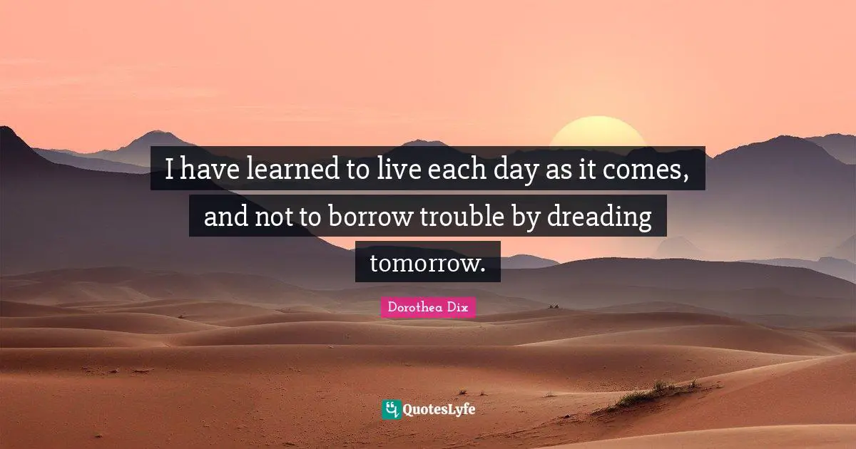 I Ve Learned Quotes: "I have learned to live each day as it comes, and not to borrow trouble by dreading tomorrow."