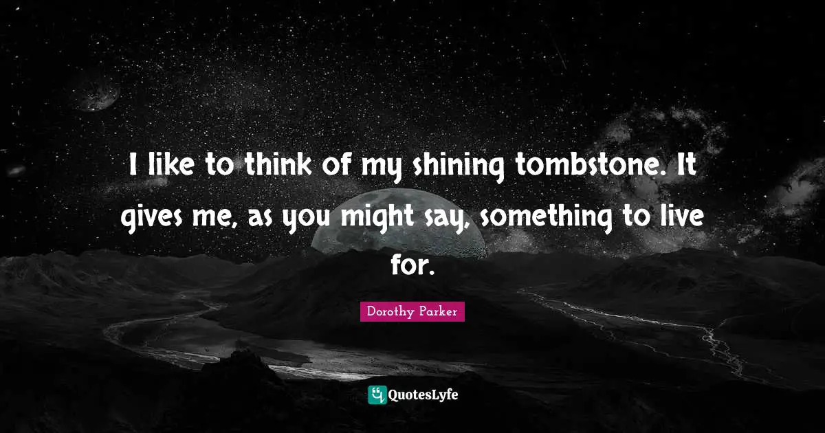 I like to think of my shining tombstone. It gives me, as you might say, something to live for.