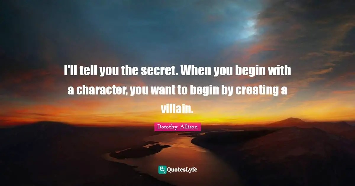 Dorothy Allison Quotes: "I'll tell you the secret. When you begin with a character, you want to begin by creating a villain."