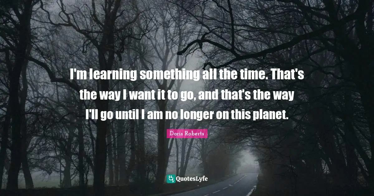 I'm learning something all the time. That's the way I want it to go, and that's the way I'll go until I am no longer on this planet.