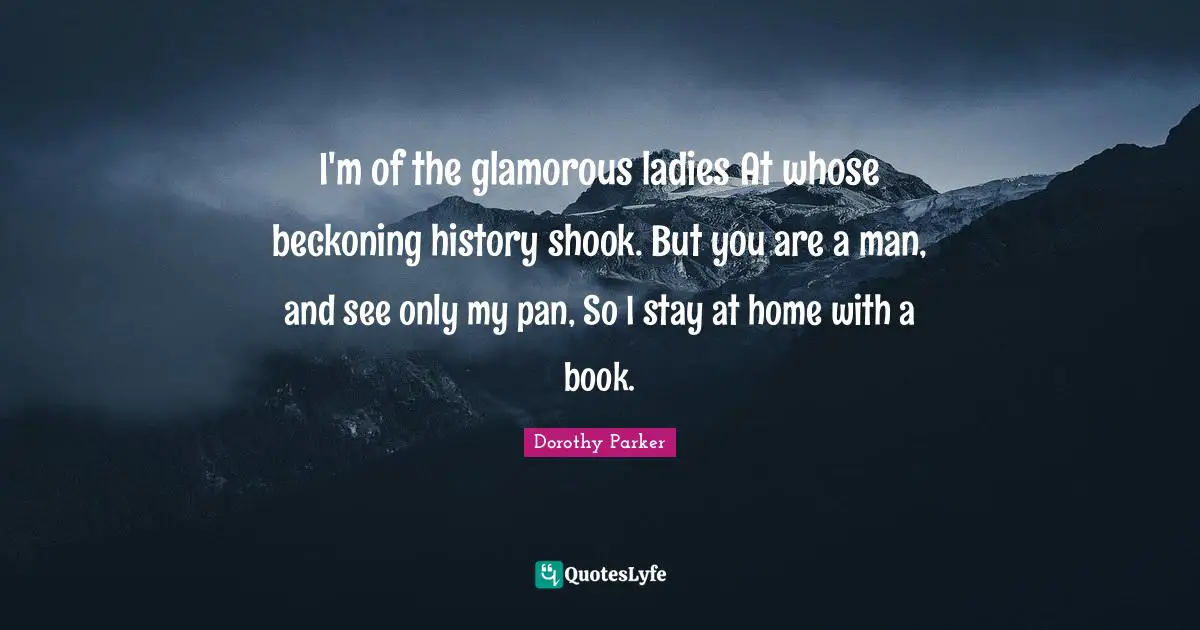 I'm of the glamorous ladies At whose beckoning history shook. But you are a man, and see only my pan, So I stay at home with a book.