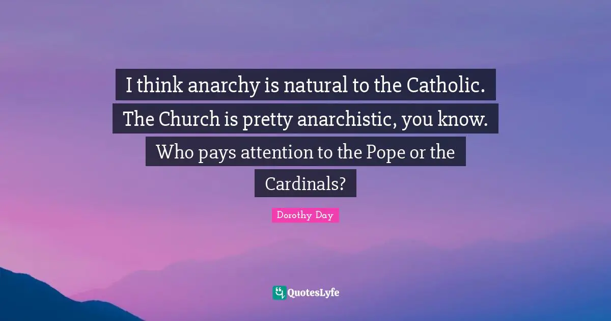 I think anarchy is natural to the Catholic. The Church is pretty anarchistic, you know. Who pays attention to the Pope or the Cardinals?