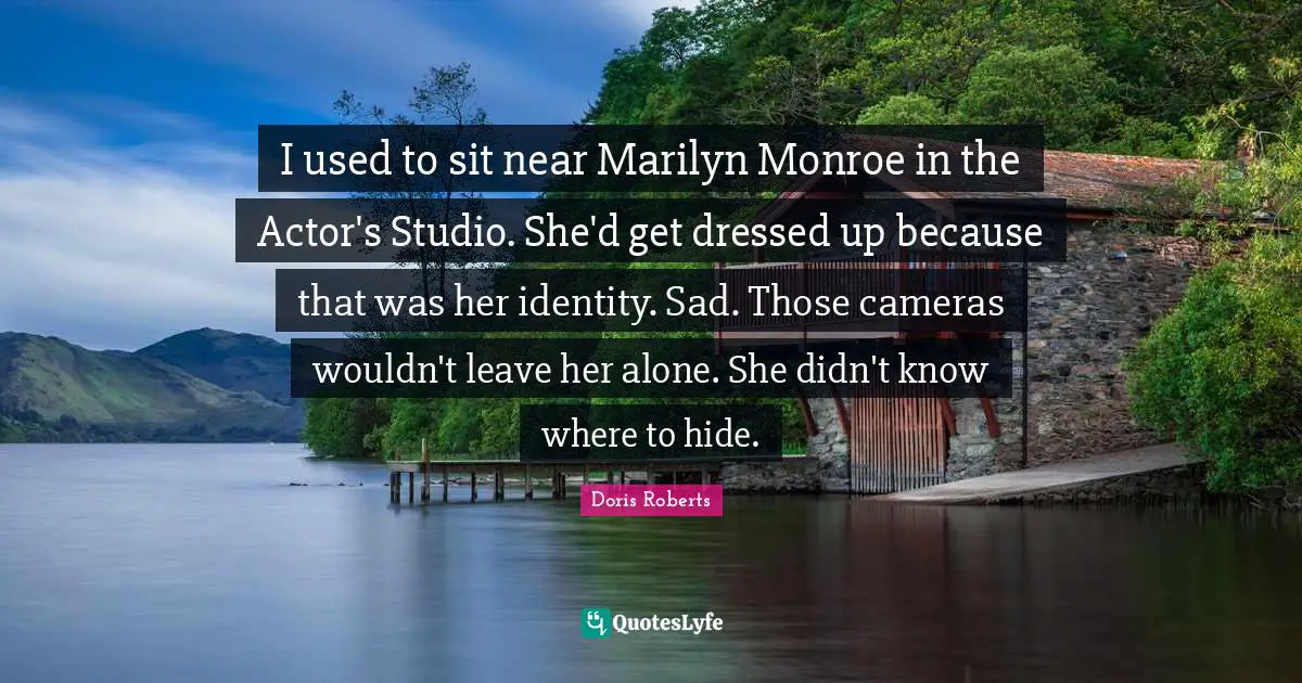 I used to sit near Marilyn Monroe in the Actor's Studio. She'd get dressed up because that was her identity. Sad. Those cameras wouldn't leave her alone. She didn't know where to hide.