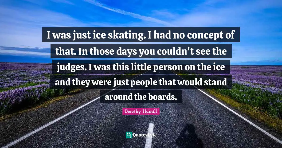 Boards Quotes: "I was just ice skating. I had no concept of that. In those days you couldn't see the judges. I was this little person on the ice and they were just people that would stand around the boards."