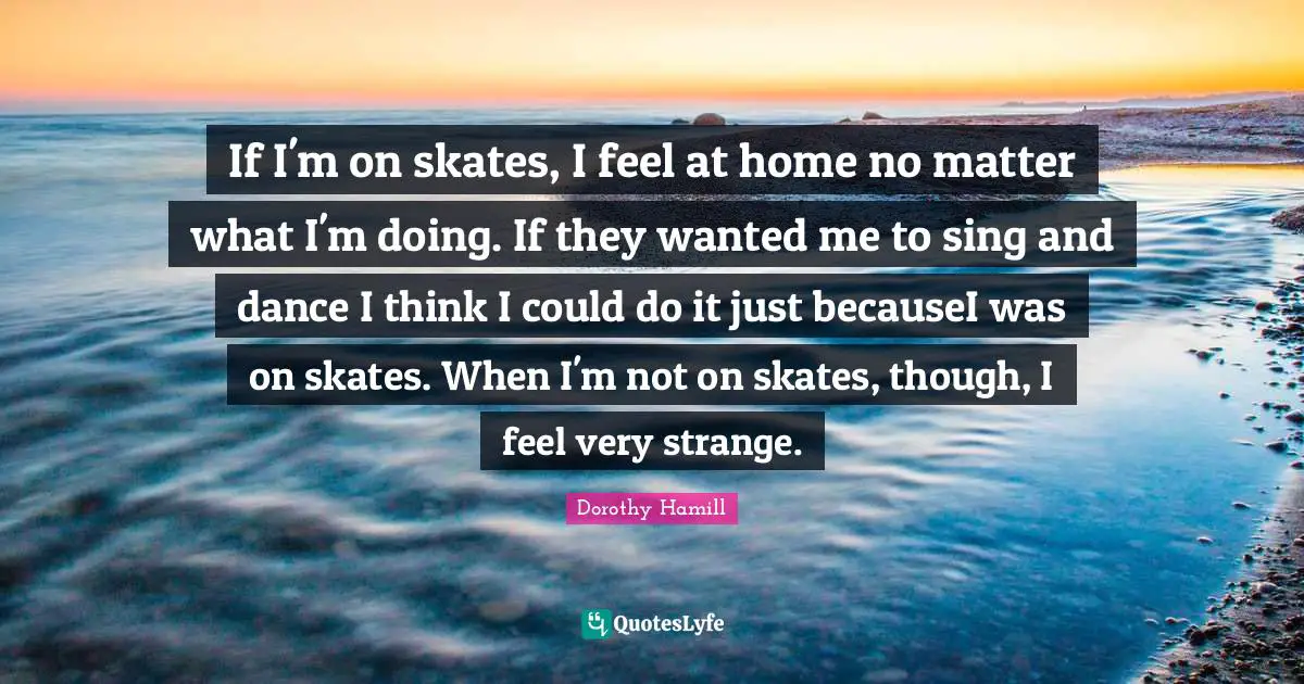 Dorothy Hamill Quotes: "If I'm on skates, I feel at home no matter what I'm doing. If they wanted me to sing and dance I think I could do it just becauseI was on skates. When I'm not on skates, though, I feel very strange."