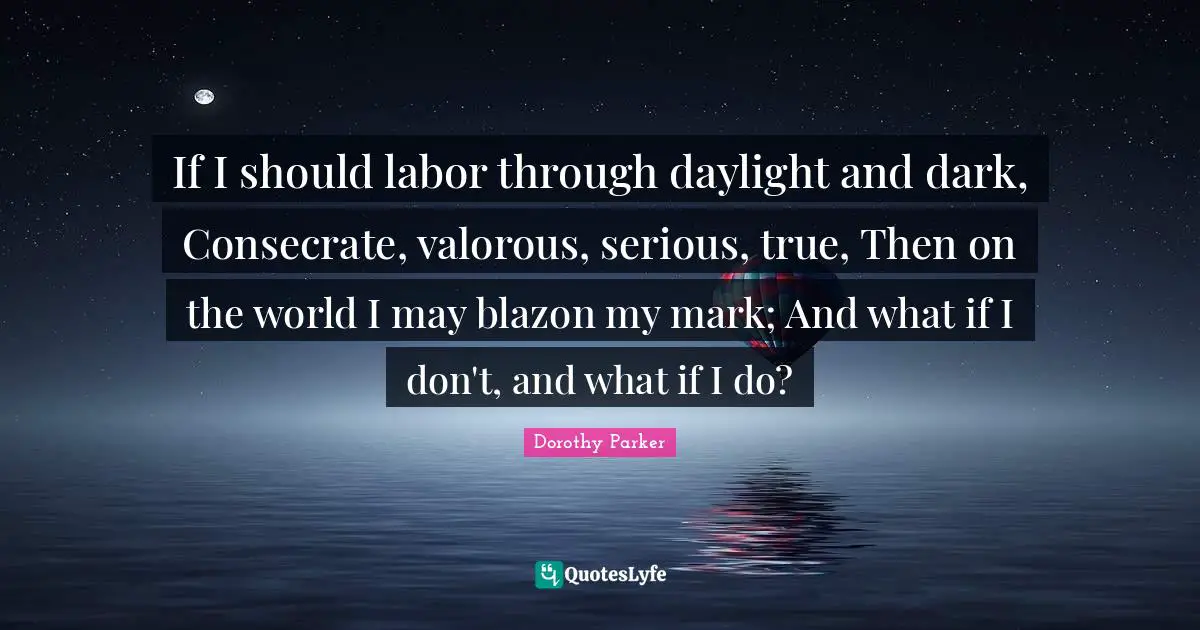 If I should labor through daylight and dark, Consecrate, valorous, serious, true, Then on the world I may blazon my mark; And what if I don't, and what if I do?