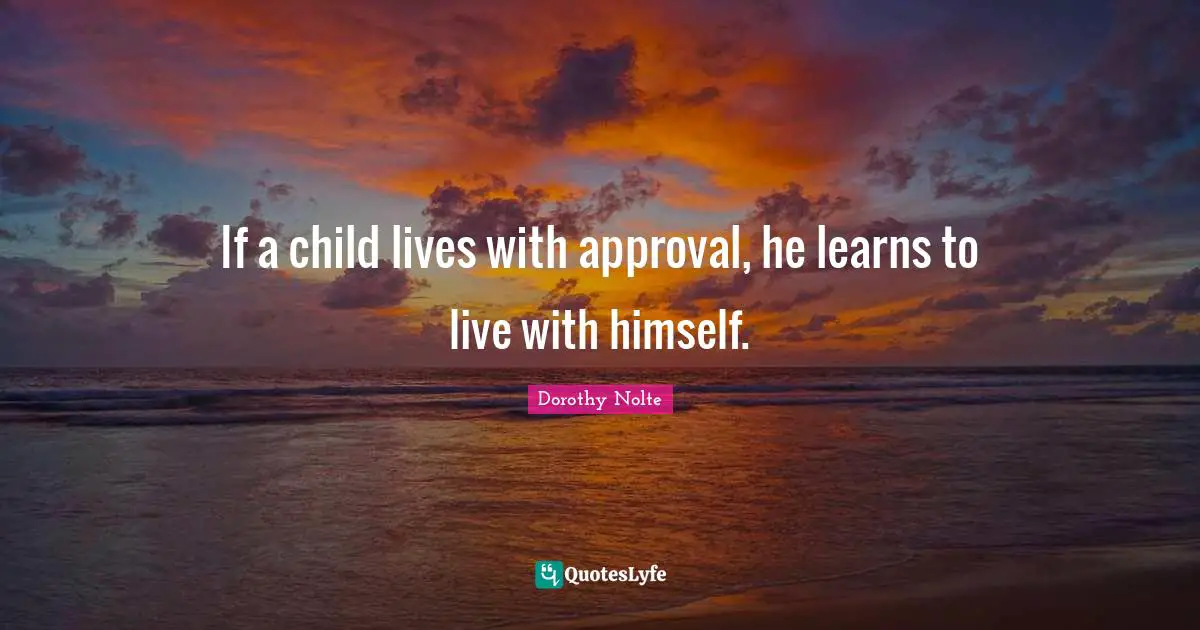 If a child lives with approval, he learns to live with himself.