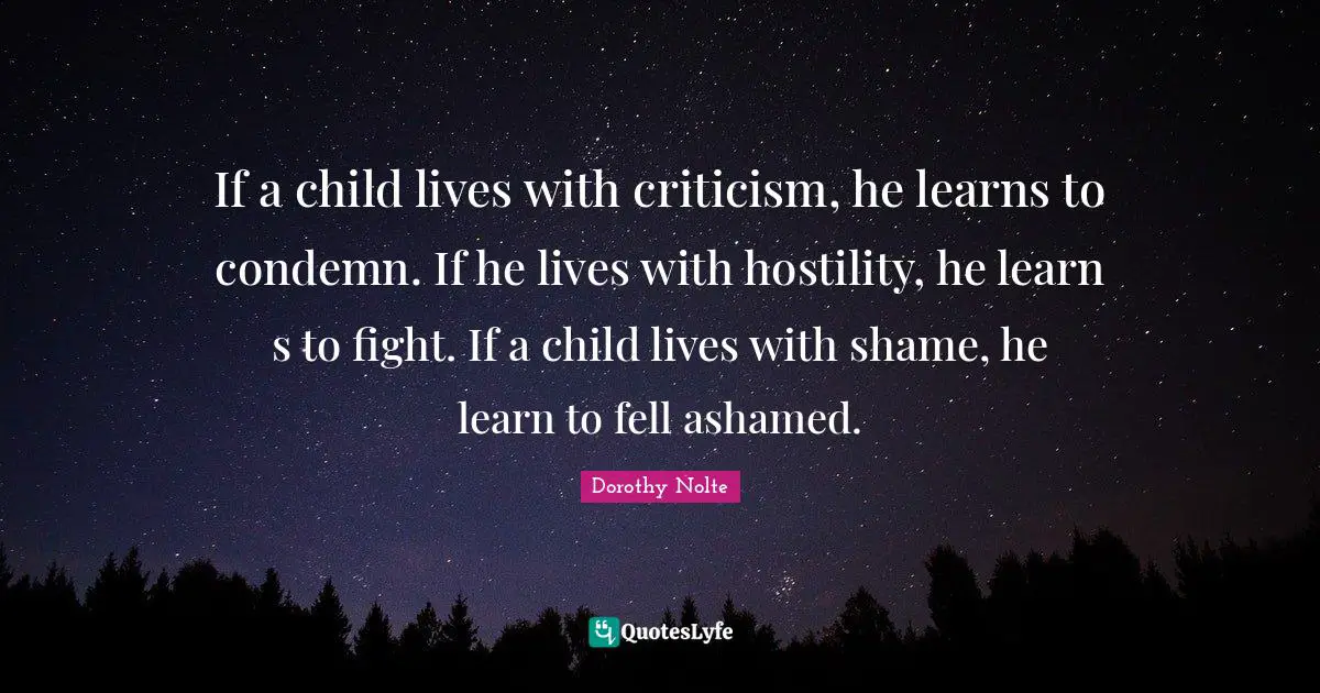 If a child lives with criticism, he learns to condemn. If he lives with hostility, he learn s to fight. If a child lives with shame, he learn to fell ashamed.