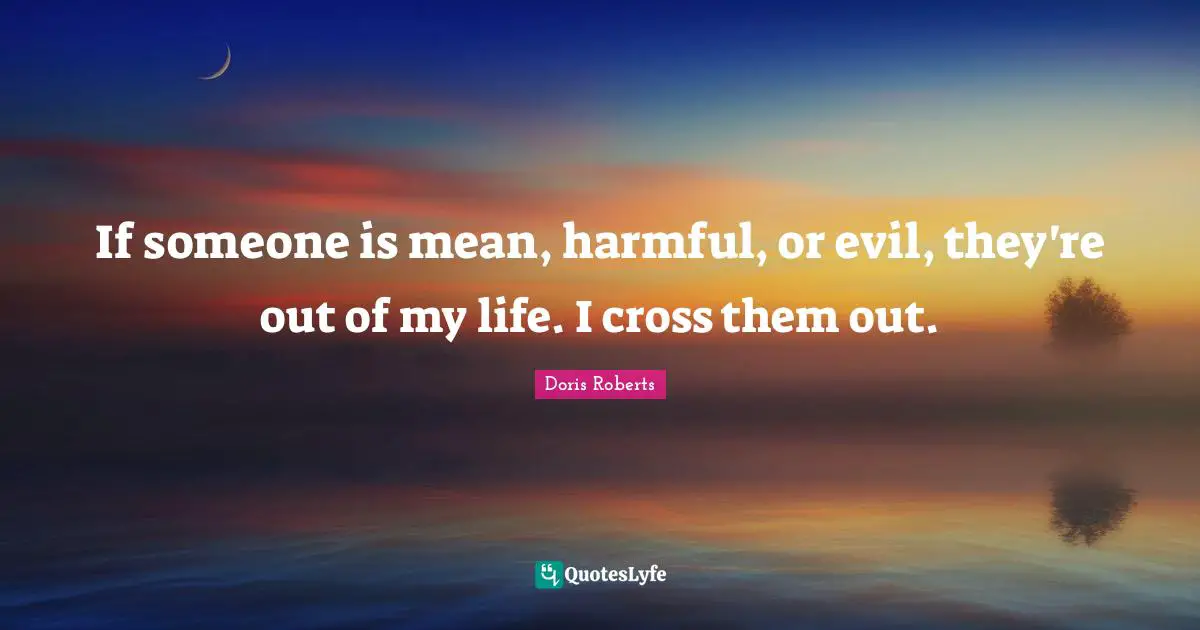 If someone is mean, harmful, or evil, they're out of my life. I cross them out.