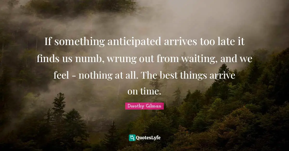If something anticipated arrives too late it finds us numb, wrung out from waiting, and we feel - nothing at all. The best things arrive on time.
