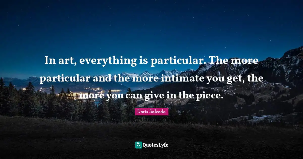 In art, everything is particular. The more particular and the more intimate you get, the more you can give in the piece.