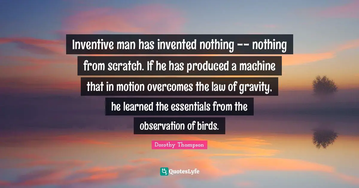 Inventive man has invented nothing -- nothing from scratch. If he has produced a machine that in motion overcomes the law of gravity, he learned the essentials from the observation of birds.