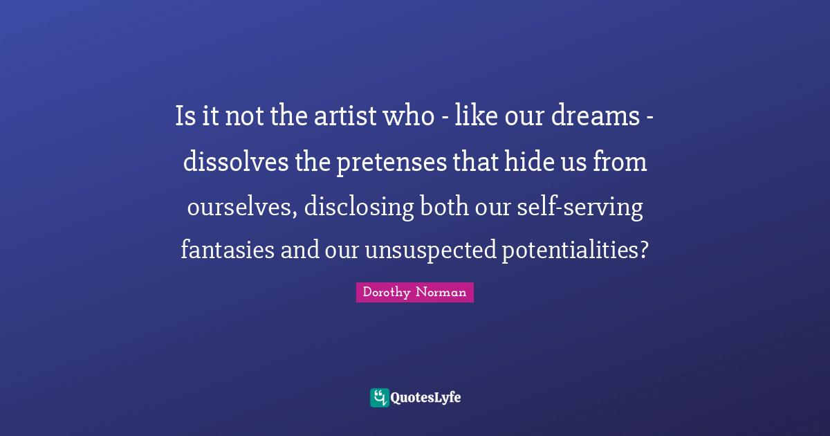 Is it not the artist who - like our dreams - dissolves the pretenses that hide us from ourselves, disclosing both our self-serving fantasies and our unsuspected potentialities?