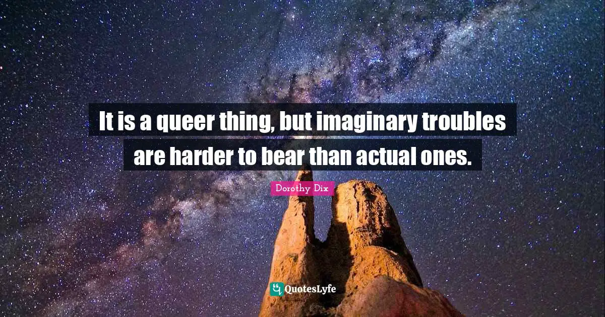 It is a queer thing, but imaginary troubles are harder to bear than actual ones.