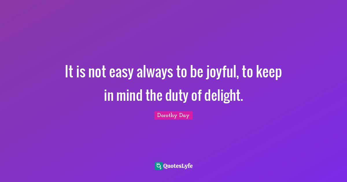 It is not easy always to be joyful, to keep in mind the duty of delight.