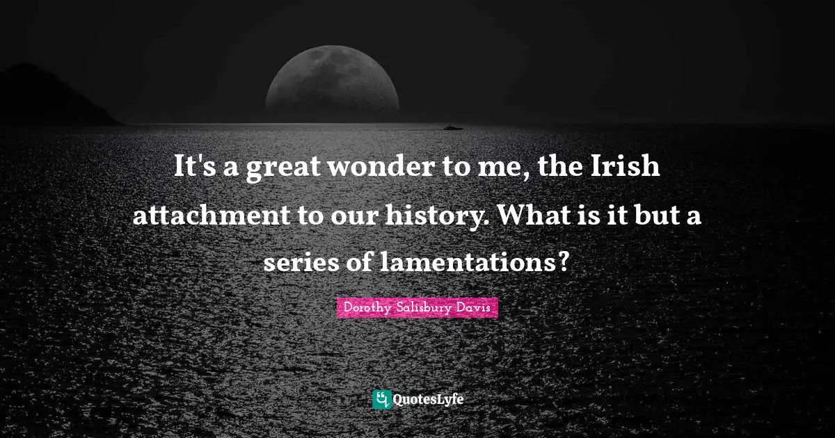 It's a great wonder to me, the Irish attachment to our history. What is it but a series of lamentations?