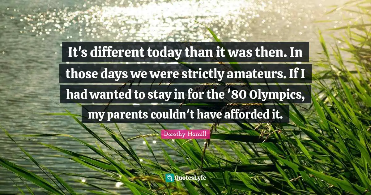 Dorothy Hamill Quotes: "It's different today than it was then. In those days we were strictly amateurs. If I had wanted to stay in for the '80 Olympics, my parents couldn't have afforded it."