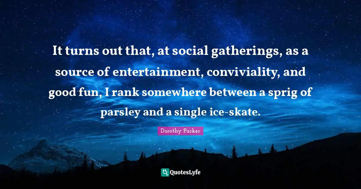 Dorothy Parker Quotes: "It turns out that, at social gatherings, as a source of entertainment, conviviality, and good fun, I rank somewhere between a sprig of parsley and a single ice-skate."