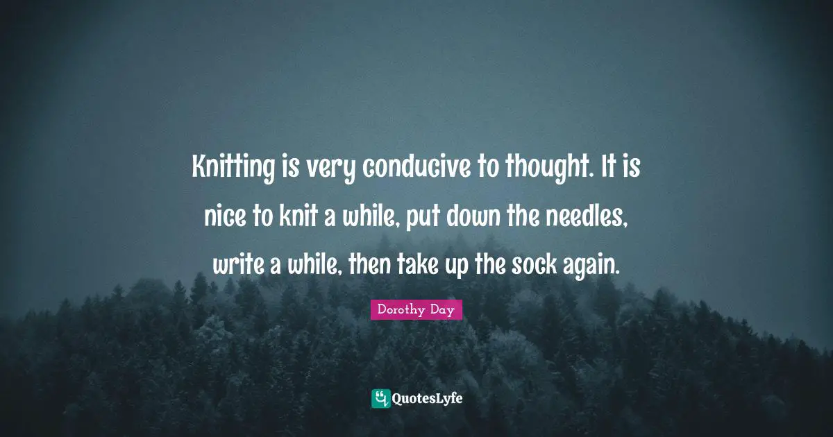 Knitting is very conducive to thought. It is nice to knit a while, put down the needles, write a while, then take up the sock again.