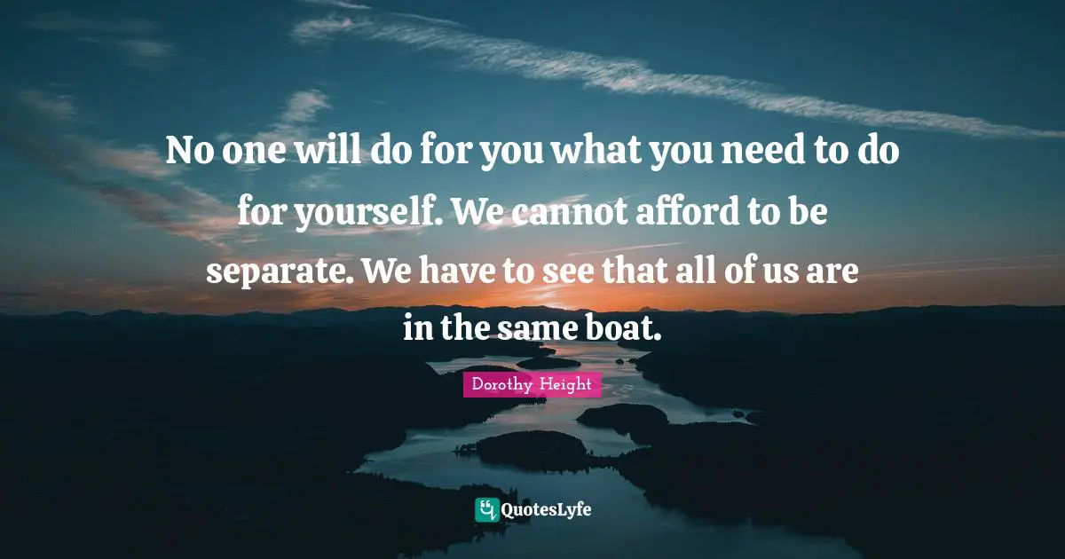 No one will do for you what you need to do for yourself. We cannot afford to be separate. We have to see that all of us are in the same boat.