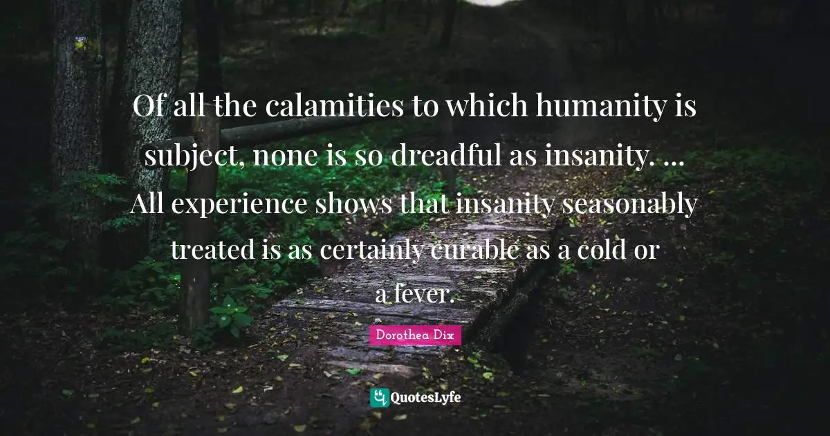 Treated Quotes: "Of all the calamities to which humanity is subject, none is so dreadful as insanity. ... All experience shows that insanity seasonably treated is as certainly curable as a cold or a fever."