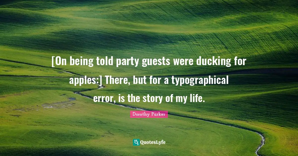 [On being told party guests were ducking for apples:] There, but for a typographical error, is the story of my life.