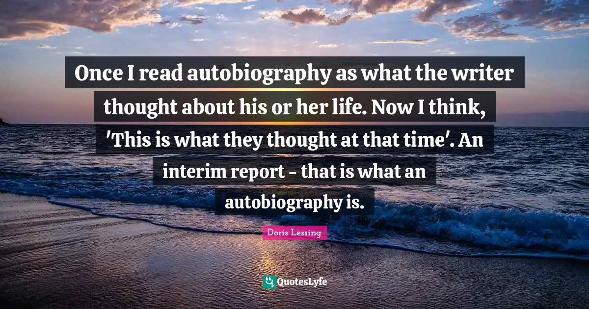 Once I read autobiography as what the writer thought about his or her life. Now I think, 'This is what they thought at that time'. An interim report - that is what an autobiography is.