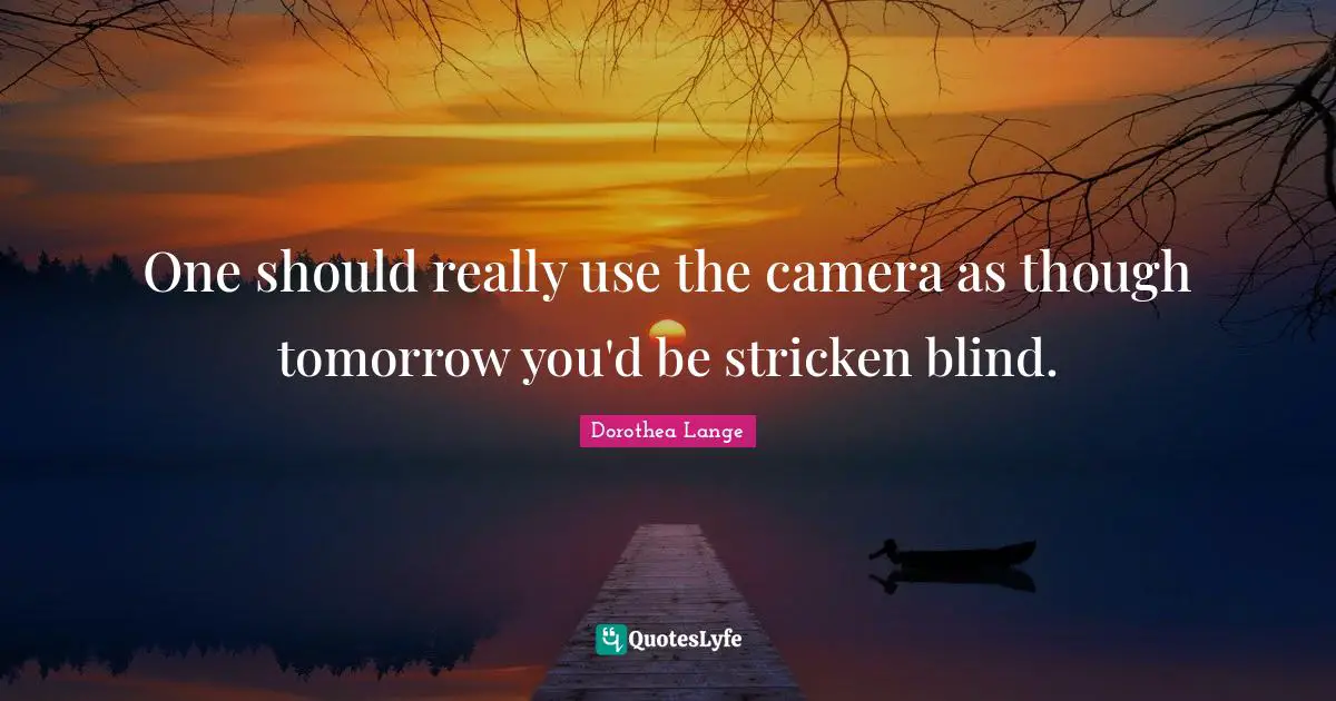 Dorothea Lange Quotes: "One should really use the camera as though tomorrow you'd be stricken blind."
