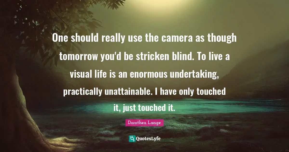Dorothea Lange Quotes: "One should really use the camera as though tomorrow you'd be stricken blind. To live a visual life is an enormous undertaking, practically unattainable. I have only touched it, just touched it."
