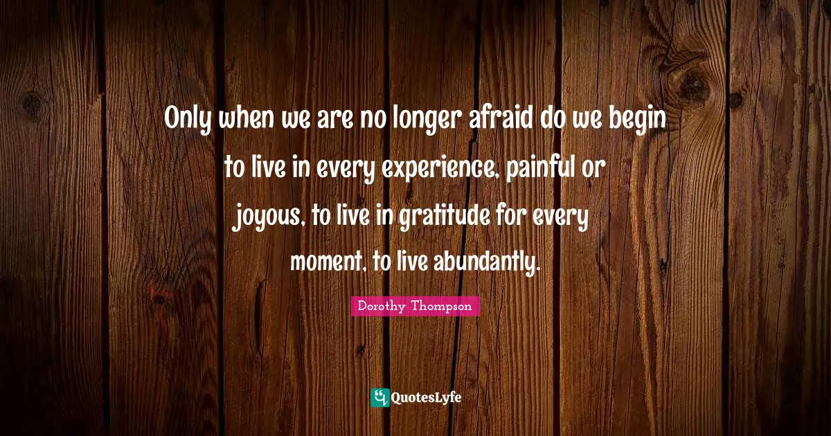 Only when we are no longer afraid do we begin to live in every experience, painful or joyous, to live in gratitude for every moment, to live abundantly.