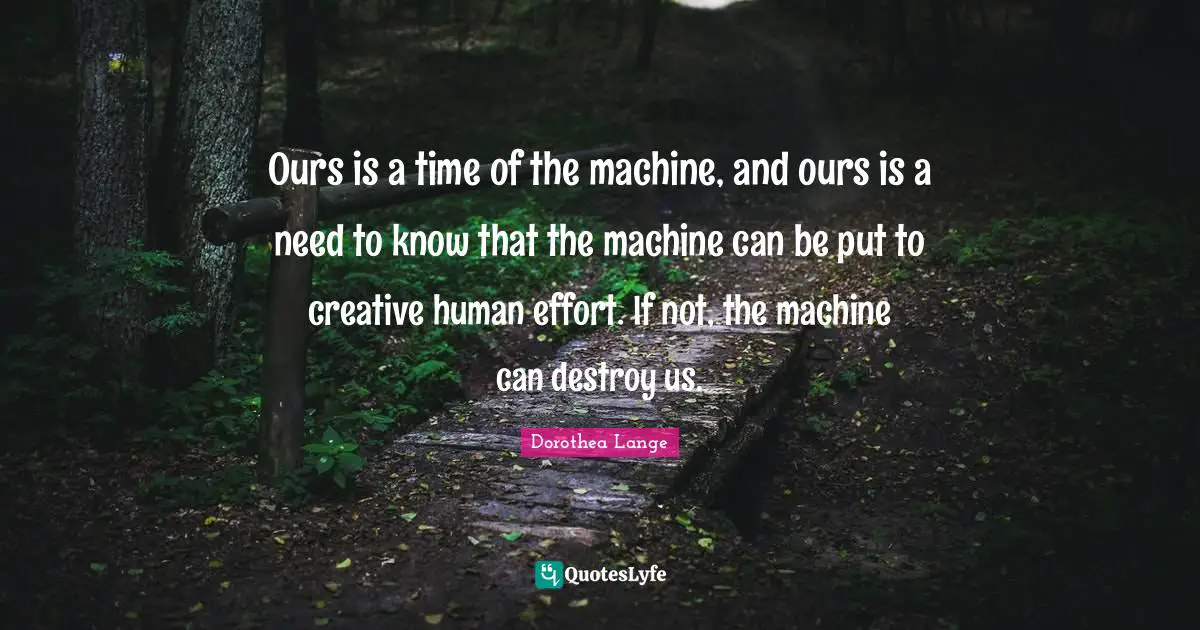 Dorothea Lange Quotes: "Ours is a time of the machine, and ours is a need to know that the machine can be put to creative human effort. If not, the machine can destroy us."