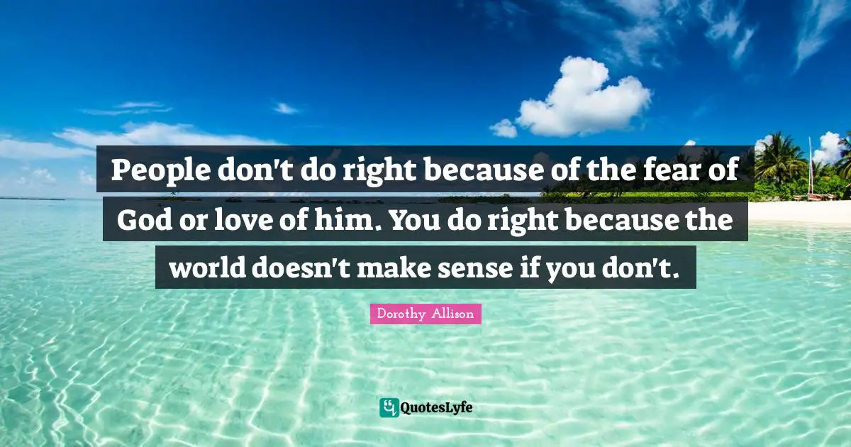 Dorothy Allison Quotes: "People don't do right because of the fear of God or love of him. You do right because the world doesn't make sense if you don't."