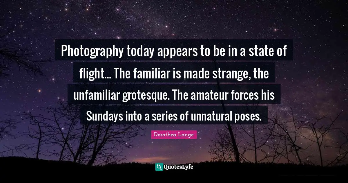 Dorothea Lange Quotes: "Photography today appears to be in a state of flight... The familiar is made strange, the unfamiliar grotesque. The amateur forces his Sundays into a series of unnatural poses."