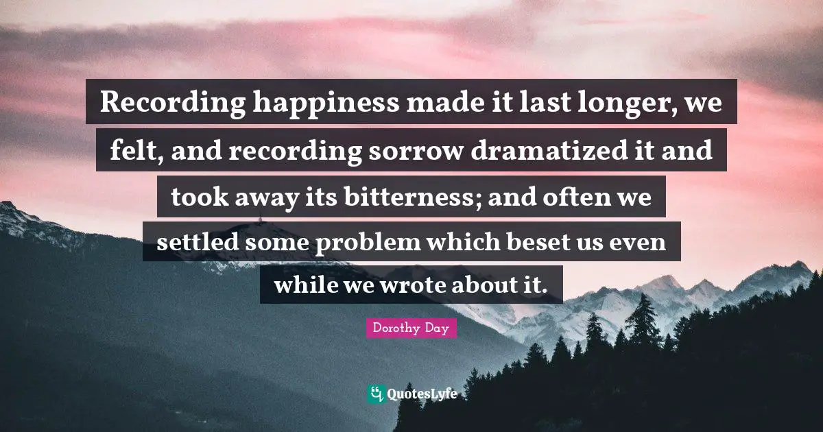 Recording happiness made it last longer, we felt, and recording sorrow dramatized it and took away its bitterness; and often we settled some problem which beset us even while we wrote about it.
