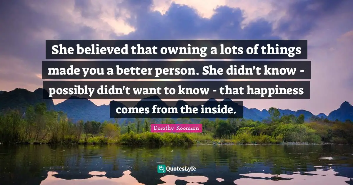 She believed that owning a lots of things made you a better person. She didn't know - possibly didn't want to know - that happiness comes from the inside.