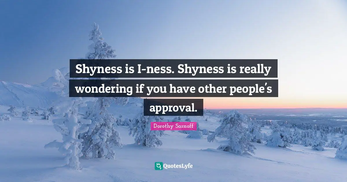 Shyness is I-ness. Shyness is really wondering if you have other people's approval.