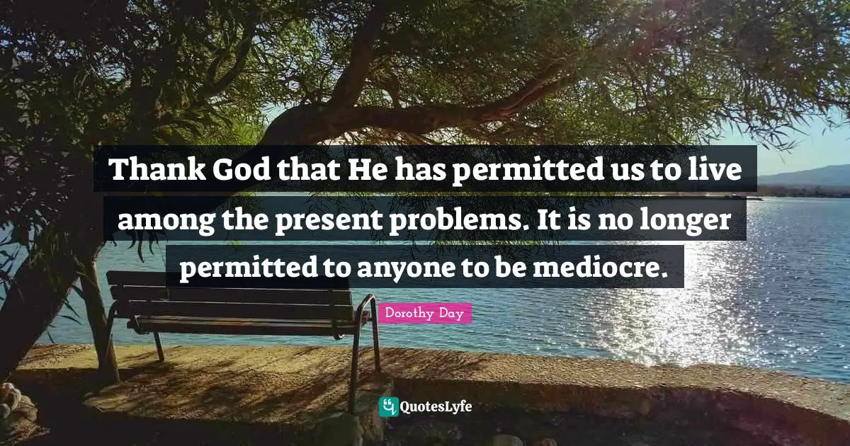 Thank God that He has permitted us to live among the present problems. It is no longer permitted to anyone to be mediocre.