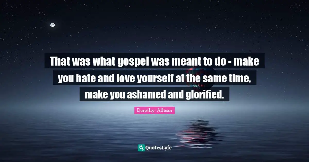 Dorothy Allison Quotes: "That was what gospel was meant to do - make you hate and love yourself at the same time, make you ashamed and glorified."