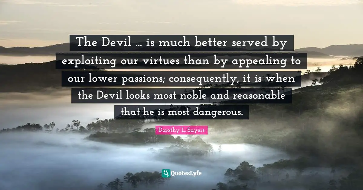 The Devil ... is much better served by exploiting our virtues than by appealing to our lower passions; consequently, it is when the Devil looks most noble and reasonable that he is most dangerous.