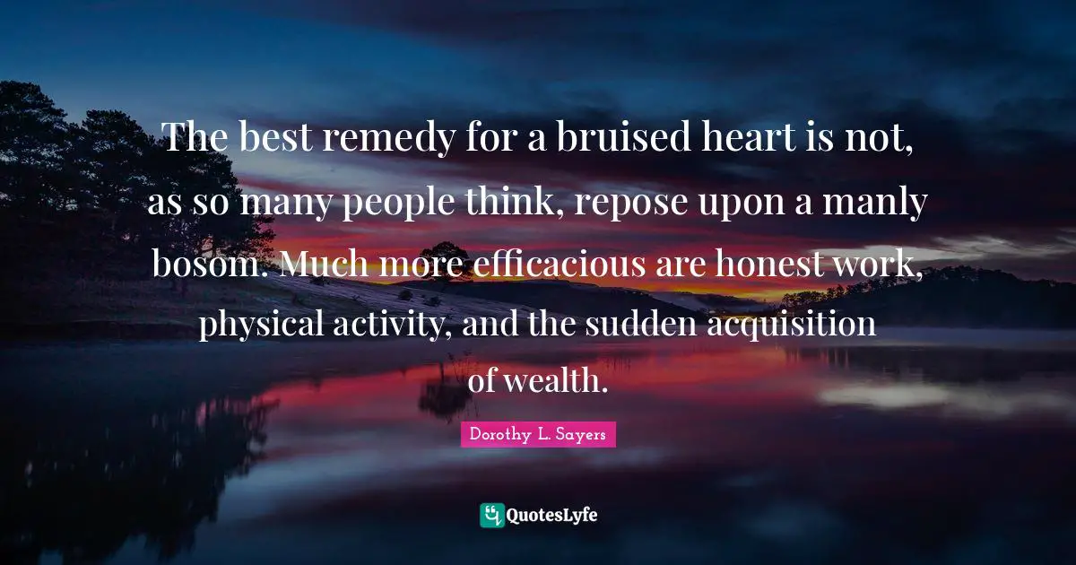 The best remedy for a bruised heart is not, as so many people think, repose upon a manly bosom. Much more efficacious are honest work, physical activity, and the sudden acquisition of wealth.